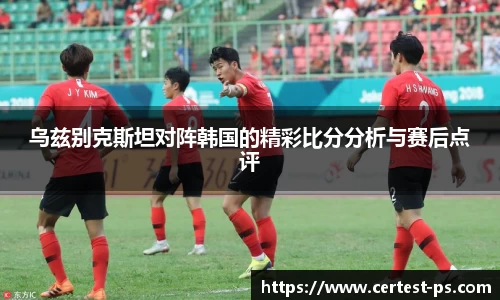 乌兹别克斯坦对阵韩国的精彩比分分析与赛后点评